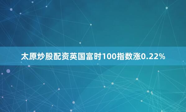 太原炒股配资英国富时100指数涨0.22%