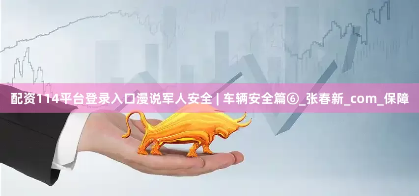 配资114平台登录入口漫说军人安全 | 车辆安全篇⑥_张春新_com_保障