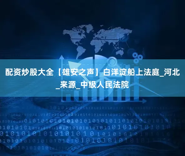 配资炒股大全【雄安之声】白洋淀船上法庭_河北_来源_中级人民法院