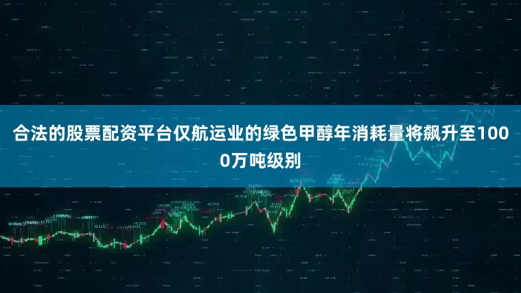 合法的股票配资平台仅航运业的绿色甲醇年消耗量将飙升至1000万吨级别