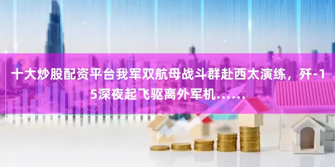 十大炒股配资平台我军双航母战斗群赴西太演练，歼-15深夜起飞驱离外军机……