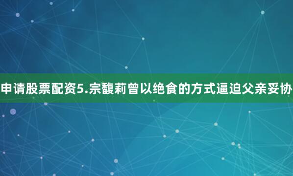 申请股票配资5.宗馥莉曾以绝食的方式逼迫父亲妥协