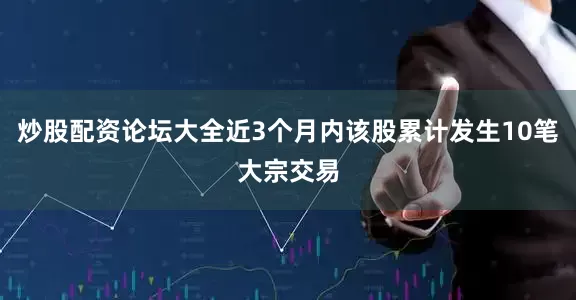 炒股配资论坛大全近3个月内该股累计发生10笔大宗交易