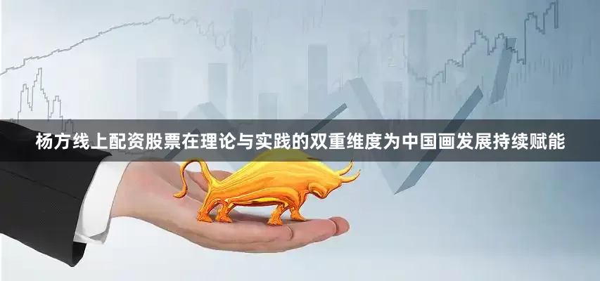 杨方线上配资股票在理论与实践的双重维度为中国画发展持续赋能