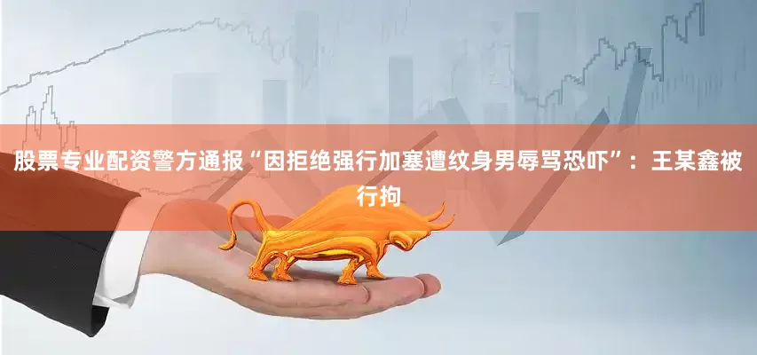 股票专业配资警方通报“因拒绝强行加塞遭纹身男辱骂恐吓”：王某鑫被行拘