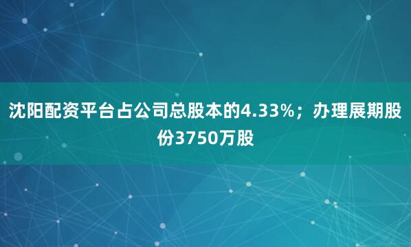 沈阳配资平台占公司总股本的4.33%；办理展期股份3750万股