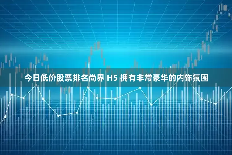今日低价股票排名尚界 H5 拥有非常豪华的内饰氛围